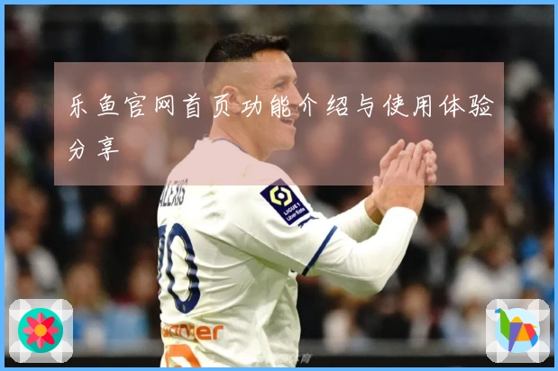 乐鱼官网首页功能介绍与使用体验分享