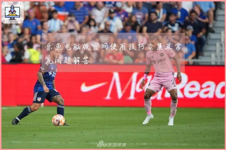 乐鱼电脑版官网使用技巧合集及常见问题解答