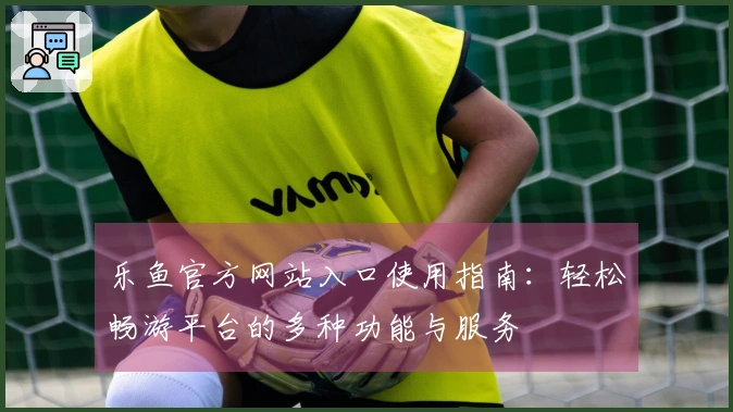 乐鱼官方网站入口使用指南：轻松畅游平台的多种功能与服务