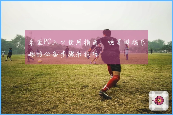 乐鱼PC入口使用指南：畅享游戏乐趣的必备步骤和技巧
