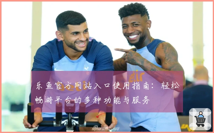 乐鱼官方网站入口使用指南：轻松畅游平台的多种功能与服务