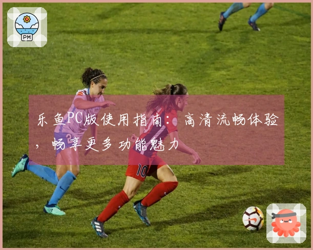 乐鱼PC版使用指南：高清流畅体验，畅享更多功能魅力