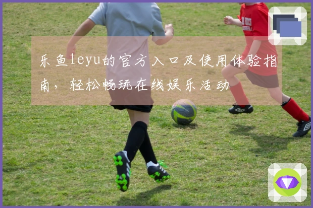 乐鱼leyu的官方入口及使用体验指南，轻松畅玩在线娱乐活动