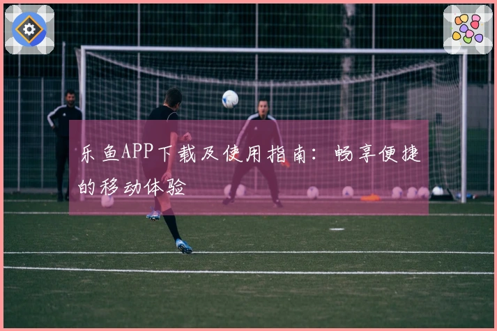 乐鱼APP下载及使用指南:畅享便捷的移动体验