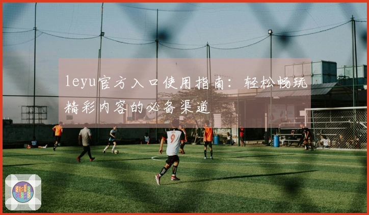 leyu官方入口使用指南：轻松畅玩精彩内容的必备渠道