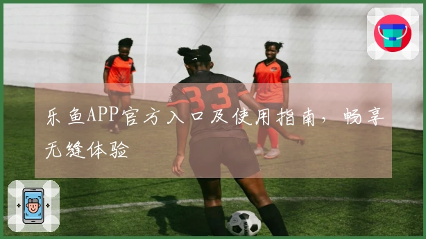 乐鱼APP官方入口及使用指南，畅享无缝体验