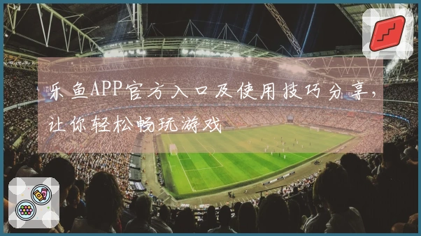 乐鱼APP官方入口及使用技巧分享，让你轻松畅玩游戏