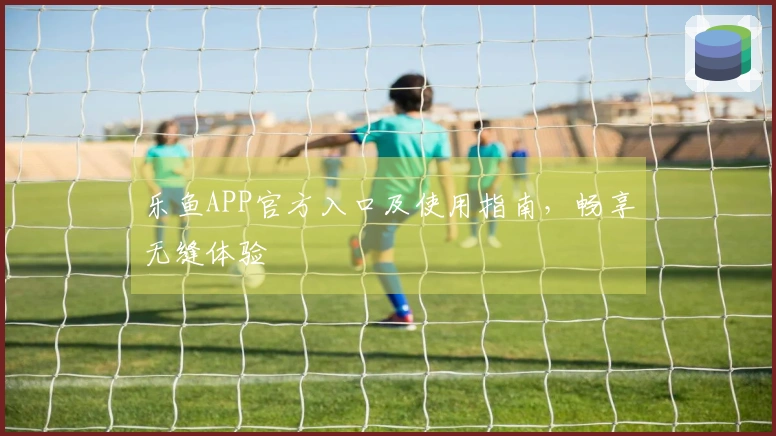 乐鱼APP官方入口及使用指南，畅享无缝体验