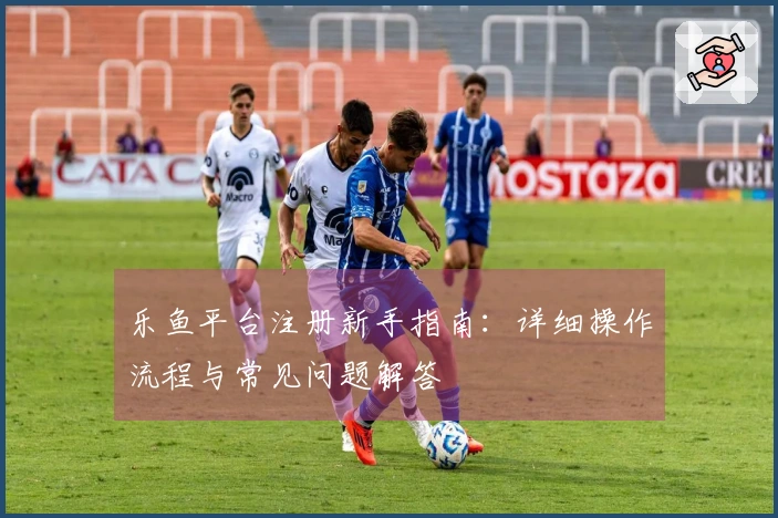 乐鱼平台注册新手指南：详细操作流程与常见问题解答