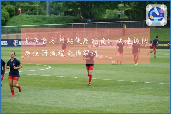 乐鱼官方网站使用指南：快速访问与注册流程全面解析