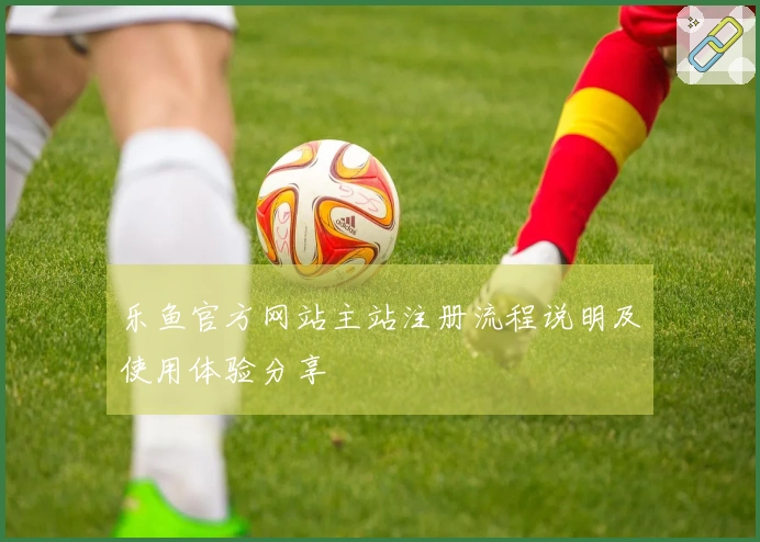 乐鱼官方网站主站注册流程说明及使用体验分享