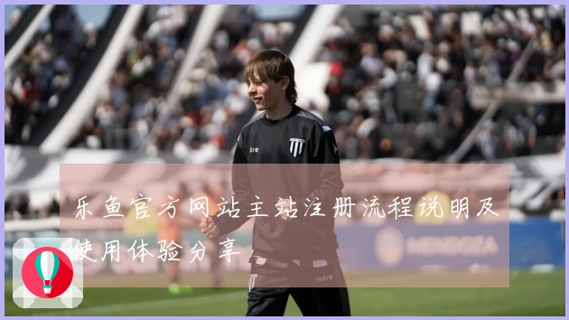 乐鱼官方网站主站注册流程说明及使用体验分享
