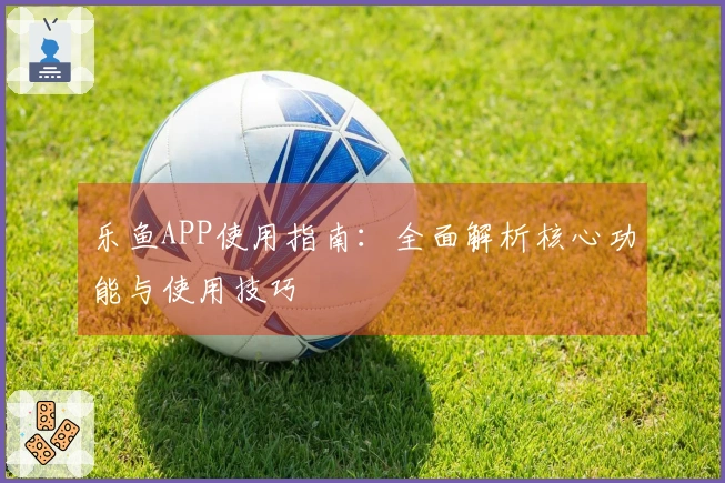 乐鱼APP使用指南：全面解析核心功能与使用技巧