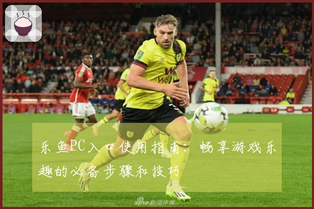 乐鱼PC入口使用指南：畅享游戏乐趣的必备步骤和技巧