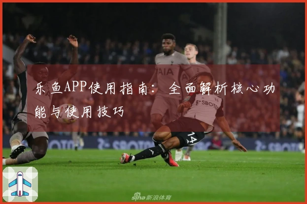 乐鱼APP使用指南：全面解析核心功能与使用技巧