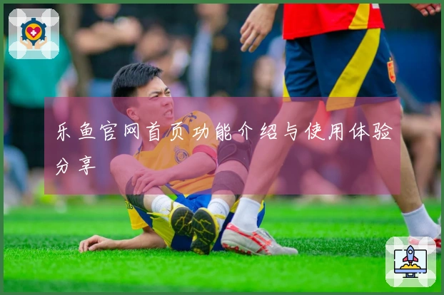 乐鱼官网首页功能介绍与使用体验分享