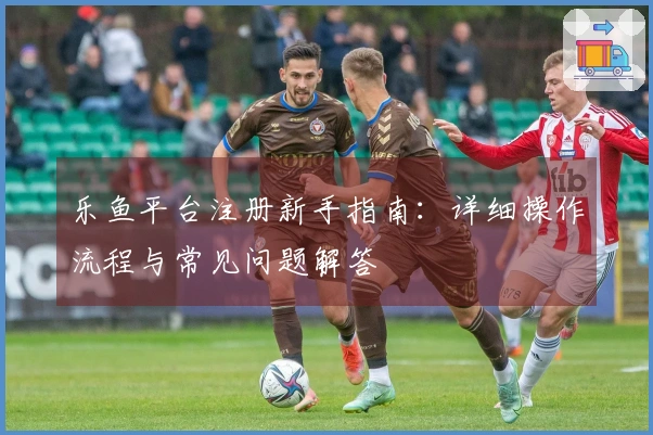 乐鱼平台注册新手指南：详细操作流程与常见问题解答